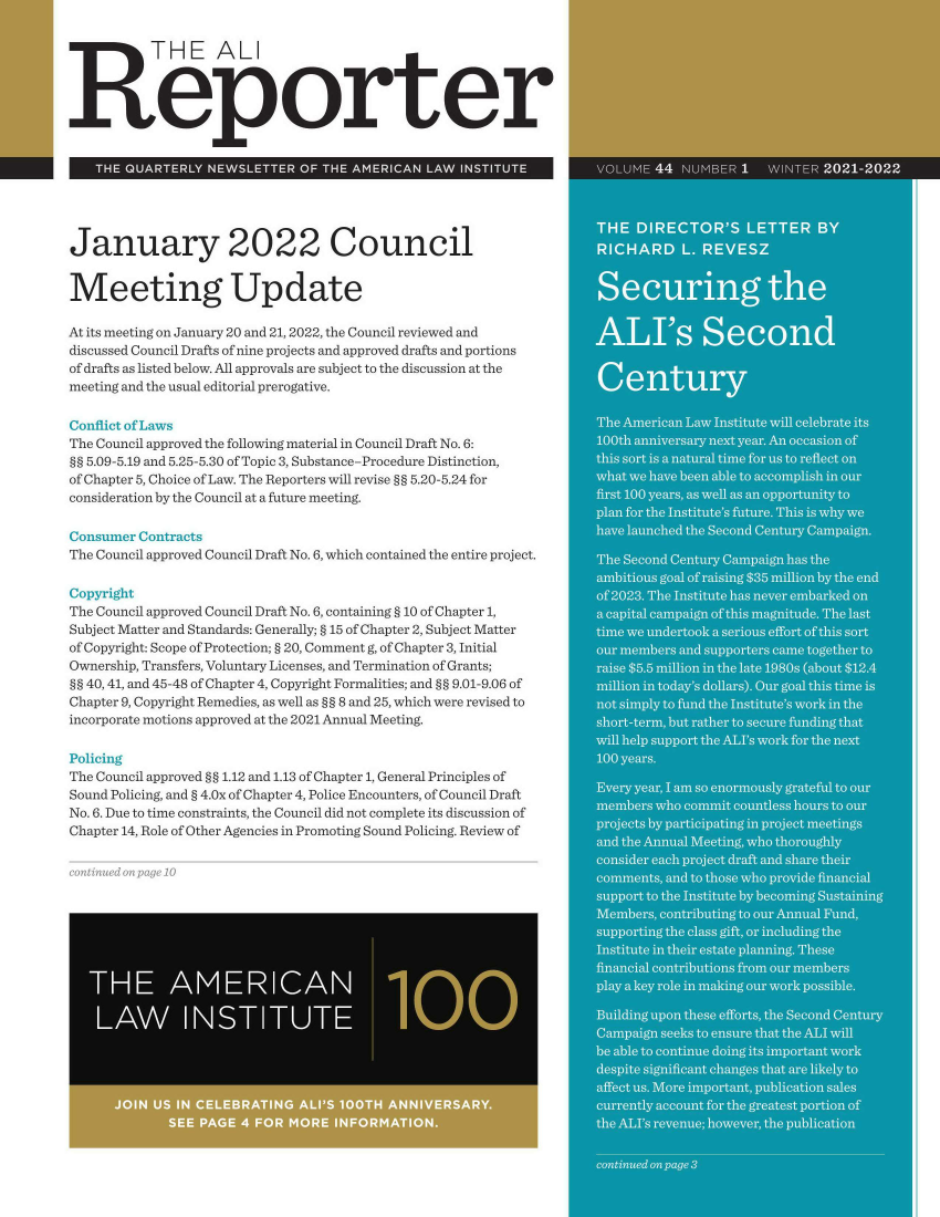 handle is hein.ali/alireporter0044 and id is 1 raw text is: THE ALI
Reporter
THE QUARTERLY NEWSLETTER OF THE AMERICAN LAW INSTITUTE
January 2022 Council
Meeting Update
At its meeting on January 20 and 21, 2022, the Council reviewed and
discussed Council Drafts of nine projects and approved drafts and portions
of drafts as listed below. All approvals are subject to the discussion at the
meeting and the usual editorial prerogative.
Conflict of Laws
The Council approved the following material in Council Draft No. 6:
§§ 5.09-5.19 and 5.25-5.30 of Topic 3, Substance-Procedure Distinction,
of Chapter 5, Choice of Law. The Reporters will revise §§ 5.20-5.24 for
consideration by the Council at a future meeting.
Consumer Contracts
The Council approved Council Draft No. 6, which contained the entire project.
Copyright
The Council approved Council Draft No. 6, containing § 10 of Chapter 1,
Subject Matter and Standards: Generally; § 15 of Chapter 2, Subject Matter
of Copyright: Scope of Protection; § 20, Comment g, of Chapter 3, Initial
Ownership, Transfers, Voluntary Licenses, and Termination of Grants;
§§ 40, 41, and 45-48 of Chapter 4, Copyright Formalities; and §§ 9.01-9.06 of
Chapter 9, Copyright Remedies, as well as §§ 8 and 25, which were revised to
incorporate motions approved at the 2021 Annual Meeting.
Policing
The Council approved §§ 1.12 and 1.13 of Chapter 1, General Principles of
Sound Policing, and § 4.Ox of Chapter 4, Police Encounters, of Council Draft
No. 6. Due to time constraints, the Council did not complete its discussion of
Chapter 14, Role of Other Agencies in Promoting Sound Policing. Review of


