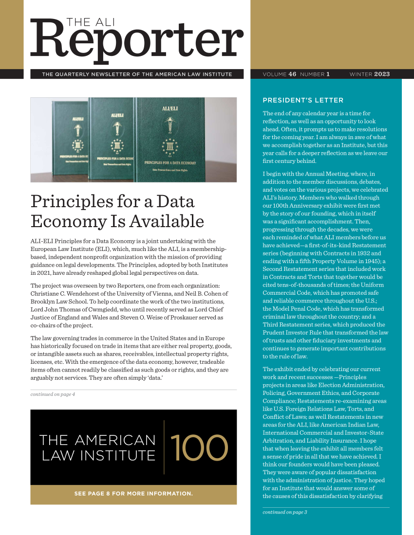handle is hein.ali/alireporter0046 and id is 1 raw text is: 


           T HE ALl




Reporter


   THE QUARTERLY  NEWSLETTER  OF THE AMERICAN LAW  INSTITUTE




















Principles for a Data


Economy Is Available

ALI-ELI Principles for a Data Economy is a joint undertaking with the
European Law Institute (ELI), which, much like the ALI, is a membership-
based, independent nonprofit organization with the mission of providing
guidance on legal developments. The Principles, adopted by both Institutes
in 2021, have already reshaped global legal perspectives on data.

The project was overseen by two Reporters, one from each organization:
Christiane C. Wendehorst of the University of Vienna, and Neil B. Cohen of
Brooklyn Law School. To help coordinate the work of the two institutions,
Lord John Thomas of Cwmgiedd, who until recently served as Lord Chief
Justice of England and Wales and Steven O. Weise of Proskauer served as
co-chairs of the project.

The law governing trades in commerce in the United States and in Europe
has historically focused on trade in items that are either real property, goods,
or intangible assets such as shares, receivables, intellectual property rights,
licenses, etc. With the emergence of the data economy, however, tradeable
items often cannot readily be classified as such goods or rights, and they are
arguably not services. They are often simply 'data.'


ontinued on page 4


