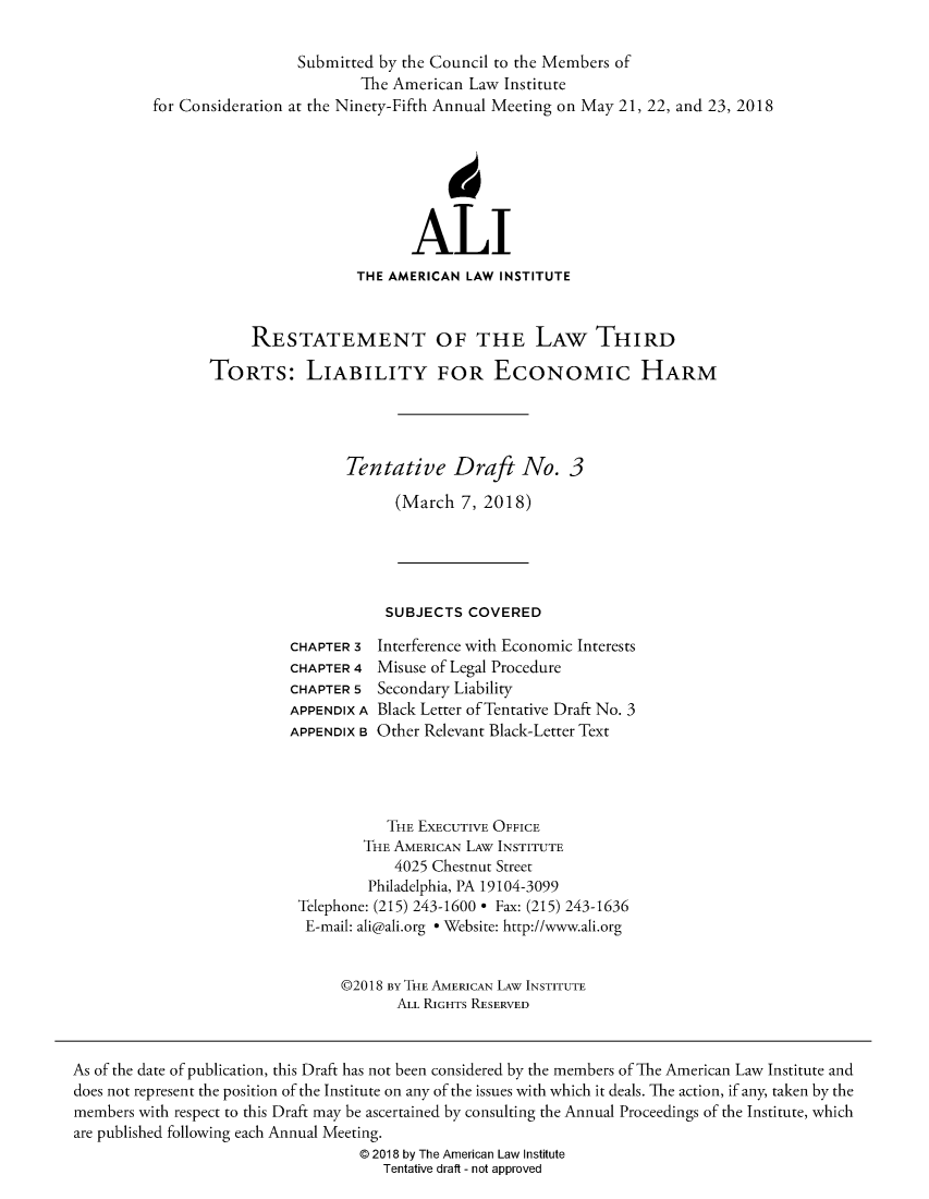 handle is hein.ali/alitorts0012 and id is 1 raw text is: 

                  Submitted by the Council to the Members of
                         The American Law  Institute
for Consideration at the Ninety-Fifth Annual Meeting on May 21, 22, and 23, 2018







                               ALI
                         THE AMERICAN LAW INSTITUTE



            RESTATEMENT OF THE LAW THIRD

       TORTS: LIABILITY FOR EcONomic HARM




                       Tentative Draft No. 3

                             (March  7, 2018)


SUBJECTS  COVERED


CHAPTER 3
CHAPTER 4
CHAPTER 5
APPENDIX A
APPENDIX B


Interference with Economic Interests
Misuse of Legal Procedure
Secondary Liability
Black Letter of Tentative Draft No. 3
Other Relevant Black-Letter Text


           THE EXECUTIVE OFFICE
        THE AMERICAN LAW INSTITUTE
            4025 Chestnut Street
        Philadelphia, PA 19104-3099
Telephone: (215) 243-1600 * Fax: (215) 243-1636
E-mail: ali@ali.org * Website: http://www.ali.org


     @2018 By THE AMERICAN LAW INSTITUTE
            ALL RIGHTS RESERVED


As of the date of publication, this Draft has not been considered by the members of The American Law Institute and
does not represent the position of the Institute on any of the issues with which it deals. The action, if any, taken by the
members with respect to this Draft may be ascertained by consulting the Annual Proceedings of the Institute, which
are published following each Annual Meeting.
                                   @ 2018 by The American Law Institute
                                      Tentative draft - not approved



