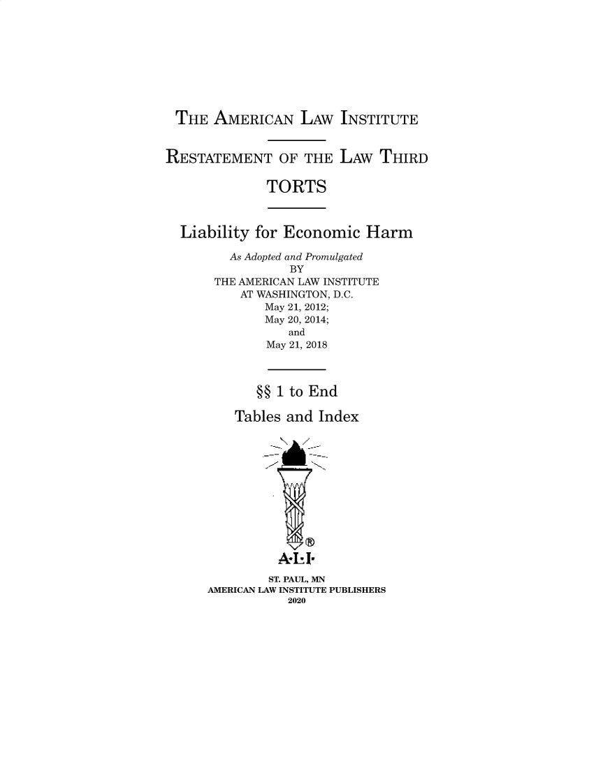 handle is hein.ali/alitorts0017 and id is 1 raw text is: THE AMERICAN LAW INSTITUTE
RESTATEMENT OF THE LAW THIRD
TORTS
Liability for Economic Harm
As Adopted and Promulgated
BY
THE AMERICAN LAW INSTITUTE
AT WASHINGTON, D.C.
May 21, 2012;
May 20, 2014;
and
May 21, 2018
§§ 1 to End
Tables and Index
A I-
ST. PAUL, MN
AMERICAN LAW INSTITUTE PUBLISHERS
2020


