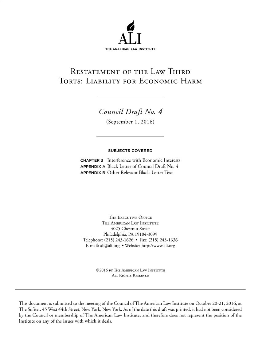 handle is hein.ali/alitorts0020 and id is 1 raw text is: 






                         ALI
                   THE AMERICAN LAW INSTITUTE




     RESTATEMENT OF THE LAW THIRD

TORTS: LIABILITY FOR ECONOMIC HARM


Council Draft No. 4

   (September  1, 2016)


            SUBJECTS COVERED

CHAPTER  3 Interference with Economic Interests
APPENDIX A Black Letter of Council Draft No. 4
APPENDIX B Other Relevant Black-Letter Text








            THE EXECUTIVE OFFICE
         THE AMERICAN LAW INSTITUTE
             4025 Chestnut Street
          Philadelphia, PA 19104-3099
 Telephone: (215) 243-1626 - Fax: (215) 243-1636
 E-mail: ali@ali.org e Website: http://www.ali.org




       ©2016 BY THE AMERICAN LAW INSTITUTE
             ALL RIGHTS RESERVED


This document is submitted to the meeting of the Council of The American Law Institute on October 20-21, 2016, at
The Sofitel, 45 West 44th Street, New York, New York. As of the date this draft was printed, it had not been considered
by the Council or membership of The American Law Institute, and therefore does not represent the position of the
Institute on any of the issues with which it deals.


