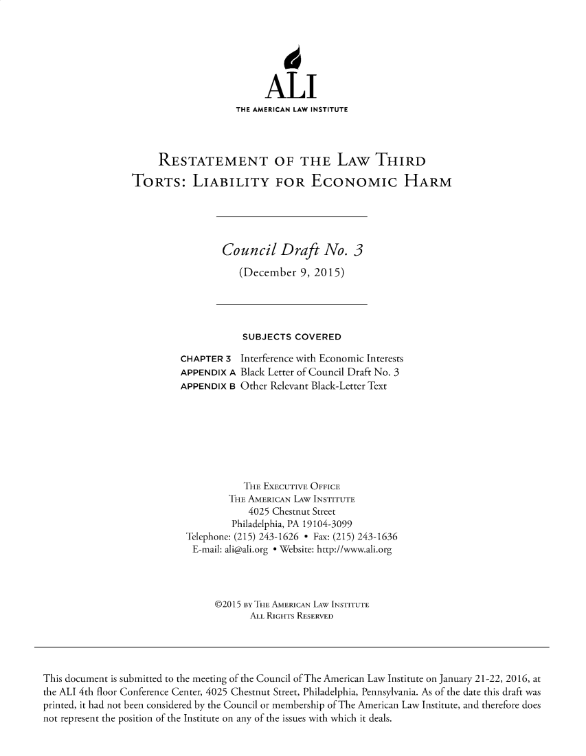 handle is hein.ali/alitorts9919 and id is 1 raw text is: 






                         ALI
                    THE AMERICAN LAW INSTITUTE




     RESTATEMENT OF THE LAW THIRD

TORTS: LIABILITY FOR ECONOMIC HARM


Council Draft No. 3

   (December   9, 2015)


            SUBJECTS  COVERED

CHAPTER  3 Interference with Economic Interests
APPENDIX A Black Letter of Council Draft No. 3
APPENDIX B Other Relevant Black-Letter Text








            THE EXECUTIVE OFFICE
         THE AMERICAN LAW INSTITUTE
             4025 Chestnut Street
          Philadelphia, PA 19104-3099
 Telephone: (215) 243-1626 - Fax: (215) 243-1636
 E-mail: ali@ali.org e Website: http://www.ali.org




      ©2015 BY THE AMERICAN LAW INSTITUTE
             ALL RIGHTS RESERVED


This document is submitted to the meeting of the Council of The American Law Institute on January 21-22, 2016, at
the ALI 4th floor Conference Center, 4025 Chestnut Street, Philadelphia, Pennsylvania. As of the date this draft was
printed, it had not been considered by the Council or membership of The American Law Institute, and therefore does
not represent the position of the Institute on any of the issues with which it deals.


