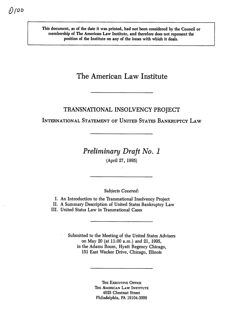 handle is hein.ali/alitpy0002 and id is 1 raw text is: This document, as of the date it was printed, had not been considered by the Council or
membership of The American Law Institute, and therefore does not represent the
position of the Institute on any of the issues with which it deals.

The American Law Institute
TRANSNATIONAL INSOLVENCY PROJECT
INTERNATIONAL STATEMENT OF UNITED STATES BANKRUPTCY LAW
Preliminary Draft No. 1
(April 27, 1995)

Subjects Covered:
I. An Introduction to the Transnational Insolvency Project
II. A Summary Description of United States Bankruptcy Law
III. United States Law in Transnational Cases
Submitted to the Meeting of the United States Advisers
on May 20 (at 11:00 a.m.) and 21, 1995,
in the Adams Room, Hyatt Regency Chicago,
151 East Wacker Drive, Chicago, Illinois

ThIE EXECUTIVE OFFICE
'IfIE AMERICAN LAW INSTITUTE
4025 Chestnut Street
Philadelphia, PA 19104-3099


