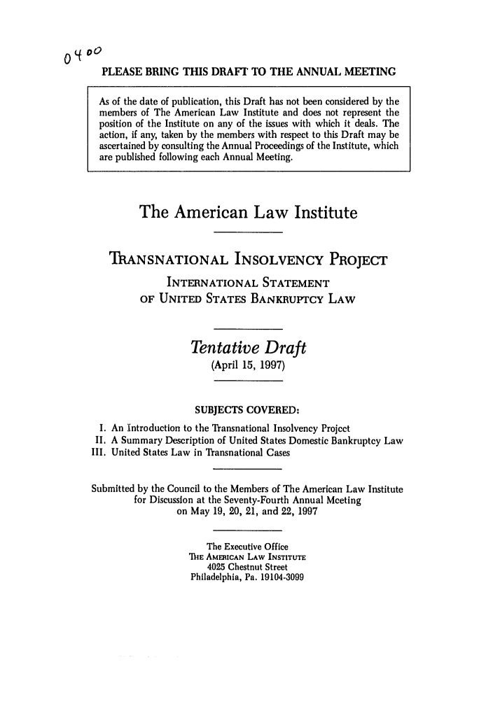 handle is hein.ali/alitpy0005 and id is 1 raw text is: PLEASE BRING THIS DRAFT TO THE ANNUAL MEETING
As of the date of publication, this Draft has not been considered by the
members of The American Law Institute and does not represent the
position of the Institute on any of the issues with which it deals. The
action, if any, taken by the members with respect to this Draft may be
ascertained by consulting the Annual Proceedings of the Institute, which
are published following each Annual Meeting.

The American Law Institute
TRANSNATIONAL INSOLVENCY PROJECT
INTERNATIONAL STATEMENT
OF UNITED STATES BANKRUPTCY LAW
Tentative Draft
(April 15, 1997)
SUBJECTS COVERED:
I. An Introduction to the Transnational Insolvency Project
II. A Summary Description of United States Domestic Bankruptcy Law
III. United States Law in Transnational Cases
Submitted by the Council to the Members of The American Law Institute
for Discussion at the Seventy-Fourth Annual Meeting
on May 19, 20, 21, and 22, 1997
The Executive Office
M-hE AMERICAN LAW INSTITUTE
4025 Chestnut Street
Philadelphia, Pa. 19104-3099


