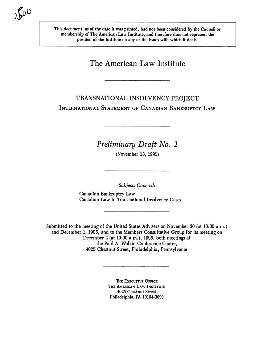 handle is hein.ali/alitpy0007 and id is 1 raw text is: )J~DO

This document, as of the date it was printed, had not been considered by the Council or
membership of The American Law Institute, and therefore does not represent the
position of the Institute on any of the issues with which it deals.

The American Law Institute
TRANSNATIONAL INSOLVENCY PROJECT
INTERNATIONAL STATEMENT OF CANADIAN BANKRUPTCY LAW
Preliminary Draft No. 1
(November 13, 1995)

Subjects Covered:
Canadian Bankruptcy Law
Canadian Law in Transnational Insolvency Cases
Submitted to the meeting of the United States Advisers on November 30 (at 10:00 a.m.)
and December 1, 1995, and to the Members Consultative Group for its meeting on
December 2 (at 10:00 a.m.), 1995, both meetings at
the Paul A. Wolkin Conference Center,
4025 Chestnut Street, Philadelphia, Pennsylvania

i-E EXECUTIVE OFFICE
TIhE AMERICAN LAW INSTITUTE
4025 Chestnut Street
Philadelphia, PA 19104-3099


