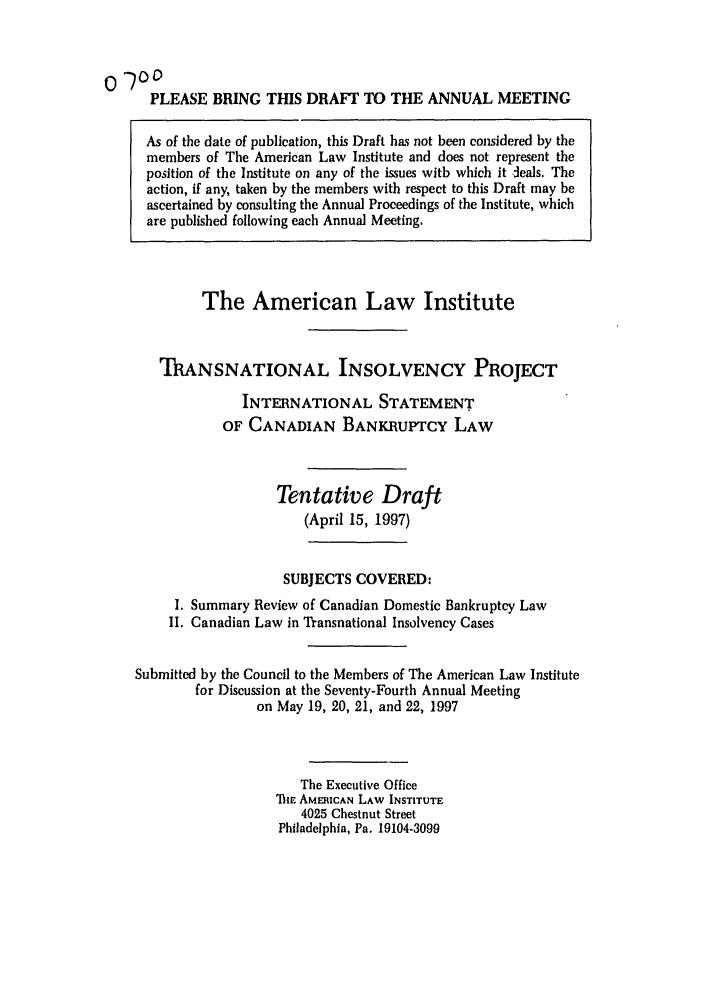 handle is hein.ali/alitpy0011 and id is 1 raw text is: PLEASE BRING THIS DRAFT TO THE ANNUAL MEETING
As of the date of publication, this Draft has not been considered by the
members of The American Law Institute and does not represent the
position of the Institute on any of the issues with which it deals. The
action, if any, taken by the members with respect to this Draft may be
ascertained by consulting the Annual Proceedings of the Institute, which
are published following each Annual Meeting.

The American Law Institute
T'ANSNATIONAL INSOLVENCY PROJECT
INTERNATIONAL STATEMENT
OF CANADIAN BANKRUPTCY LAW
Tentative Draft
(April 15, 1997)
SUBJECTS COVERED:
I. Summary Review of Canadian Domestic Bankruptcy Law
II. Canadian Law in Transnational Insolvency Cases
Submitted by the Council to the Members of The American Law Institute
for Discussion at the Seventy-Fourth Annual Meeting
on May 19, 20, 21, and 22, 1997
The Executive Office
ThE AMERICAN LAW INSTITUTE
4025 Chestnut Street
Philadelphia, Pa. 19104-3099


