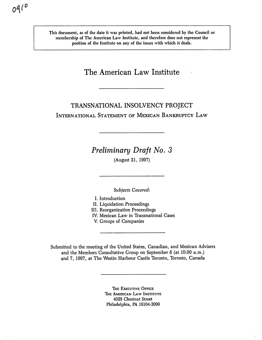 handle is hein.ali/alitpy0015 and id is 1 raw text is: This document, as of the date it was printed, had not been considered by the Council or
membership of The American Law Institute, and therefore does not represent the
position of the Institute on any of the issues with which it deals.

The American Law Institute
TRANSNATIONAL INSOLVENCY PROJECT
INTERNATIONAL STATEMENT OF MEXICAN BANKRUPTCY LAW
Preliminary Draft No. 3
(August 21, 1997)

Subjects Covered:
I. Introduction
II. Liquidation Proceedings
III. Reorganization Proceedings
IV. Mexican Law in Transnational Cases
V. Groups of Companies
Submitted to the meeting of the United States, Canadian, and Mexican Advisers
and the Members Consultative Group on September 6 (at 10:00 a.m.)
and 7, 1997, at The Westin Harbour Castle Toronto, Toronto, Canada

THE EXECUTIVE OFFICE
ThE AMERICAN LAW INSTITUTE
4025 Chestnut Street
Philadelphia, PA 19104-3099


