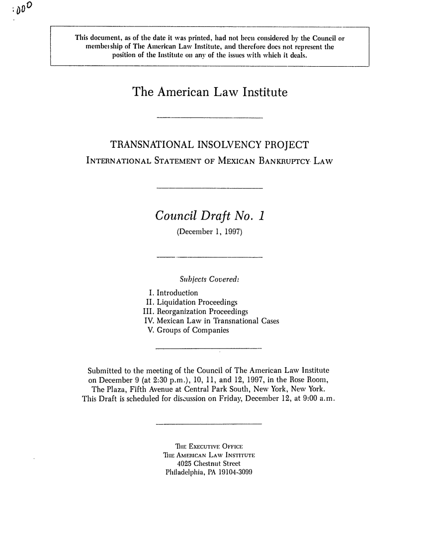 handle is hein.ali/alitpy0016 and id is 1 raw text is: This document, as of the date it was printed, had not been considered by tile Council or
membeiship of The American Laws Institute, and therefore does not represent tile
position of the Institute on any, of tile issues with which it deals,

The American Law Institute
TRANSNATIONAL INSOLVENCY PROJECT
INTERNATIONAL STATEMENT OF MEXICAN BANKRUPTCY. LAW

Council Draft No. 1
(December 1, 1997)

Subjects Covered:
I. Introduction
II. Liquidation Proceedings
III. Reorganization Proceedings
IV. Mexican Law in Transnational Cases
V. Groups of Companies
Submitted to the meeting of the Council of The American Law Institute
on December 9 (at 2:30 p.m.), 10, 11, and 12, 1997, in the Rose Room,
The Plaza, Fifth Avenue at Central Park South, New York, New York.
This Draft is scheduled for disoussion on Friday, December 12, at 9:00 a.m.

TIE EXECUTiVE OFFICE
THE AMERICAN LAW INSTITUTE
4025 Chestnut Street
Philadelphia, PA 19104-3099


