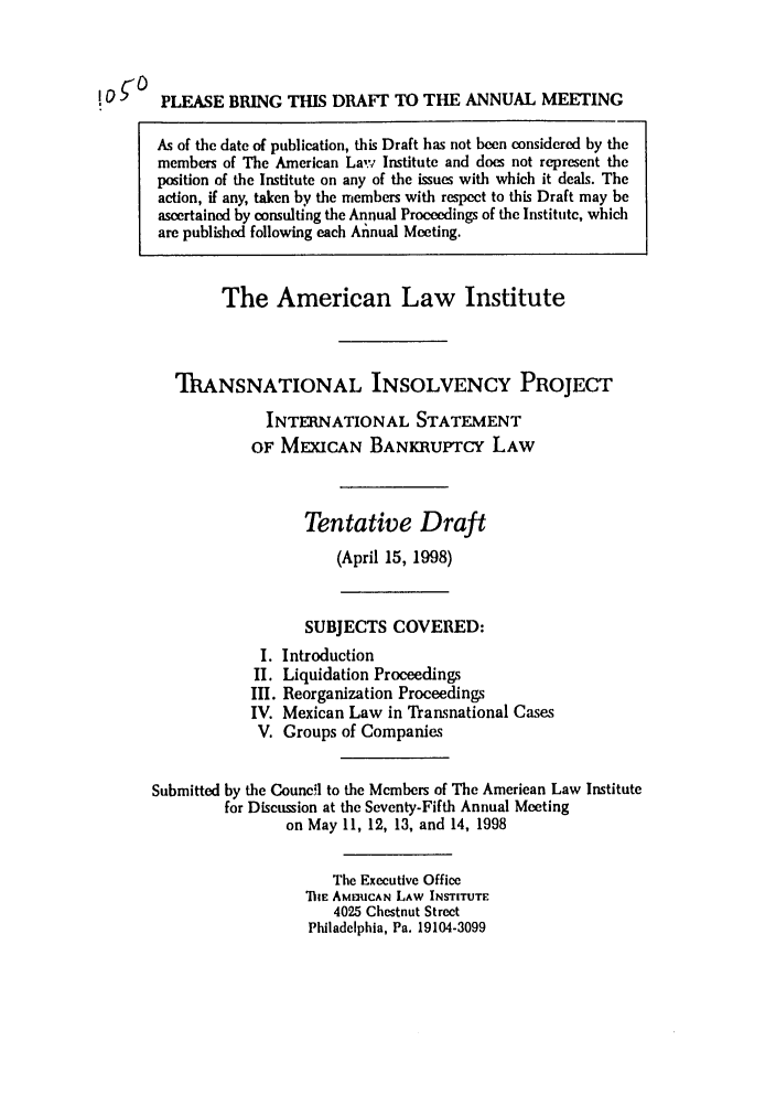 handle is hein.ali/alitpy0017 and id is 1 raw text is: PLEASE BRING THIS DRAFT TO THE ANNUAL MEETING

As of the date of publication, this Draft has not been considered by the
members of The American Lak, Institute and does not represent the
position of the Institute on any of the issues with which it deals. The
action, if any, taken by the members with respect to this Draft may be
ascertained by consulting the Annual Proceedings of the Institute, which
are published following each Annual Meeting.
The American Law Institute
ThANSNATIONAL INSOLVENCY PROJECT
INTERNATIONAL STATEMENT
OF MEXICAN BANKRUPTCY LAW
Tentative Draft
(April 15, 1998)
SUBJECTS COVERED:
I. Introduction
II. Liquidation Proceedings
III. Reorganization Proceedings
IV. Mexican Law in Transnational Cases
V. Groups of Companies
Submitted by the Council to the Members of The American Law Institute
for Discussion at the Seventy-Fifth Annual Meeting
on May 11, 12, 13, and 14, 1998
The Executive Office
TiE AMERICAN LAW INSTITUTE
4025 Chestnut Street
Philadelphia, Pa. 19104-3099

!of°


