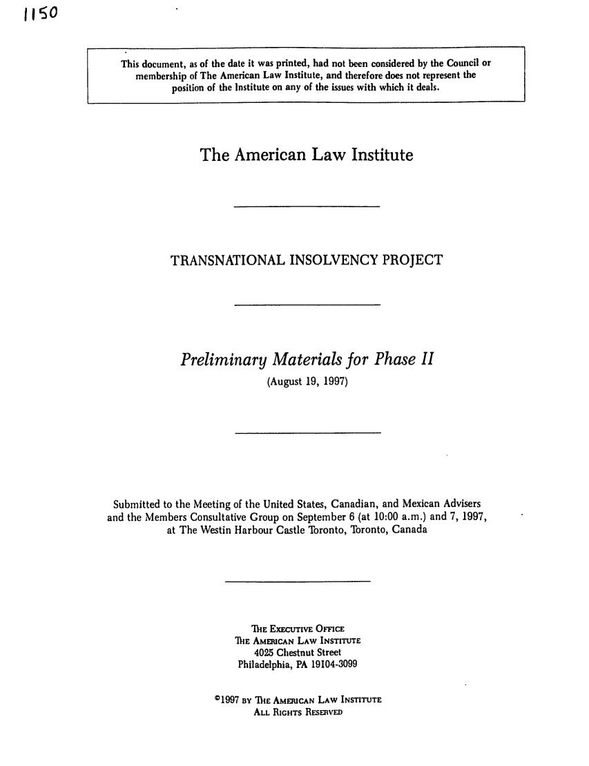 handle is hein.ali/alitpy0019 and id is 1 raw text is: 1150

This document, as of the date it was printed, had not been considered by the Council or
membership of The American Law Institute, and therefore does not represent the
position of the Institute on any of the issues with which it deals.

The American Law Institute
TRANSNATIONAL INSOLVENCY PROJECT
Preliminary Materials for Phase II
(August 19, 1997)

Submitted to the Meeting of the United States, Canadian, and Mexican Advisers
and the Members Consultative Group on September 6 (at 10:00 a.m.) and 7, 1997,
at The Westin Harbour Castle Toronto, Toronto, Canada
IE ExEcTnvE OnmcE
'MIE AMERICAN LAW INSTITUTE
4025 Chestnut Street
Philadelphia, PA 19104-3099
01997 BY IE AMERICAN LAW INSTITUTE
ALL RIGHTS REsEnvED


