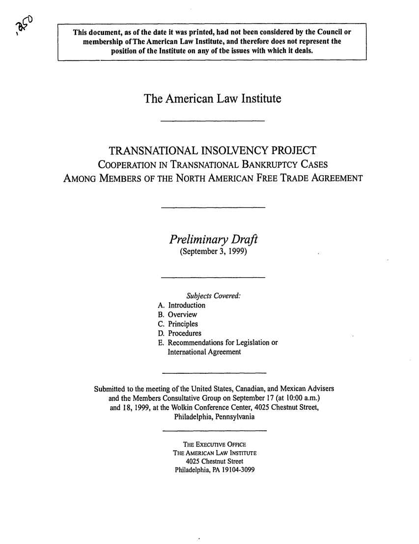 handle is hein.ali/alitpy0023 and id is 1 raw text is: This document, as of the date it was printed, had not been considered by the Council or
membership of The American Law Institute, and therefore does not represent the
position of the Institute on any of the issues with which it deals.
The American Law Institute
TRANSNATIONAL INSOLVENCY PROJECT
COOPERATION IN TRANSNATIONAL BANKRUPTCY CASES
AMONG MEMBERS OF THE NORTH AMERICAN FREE TRADE AGREEMENT
Preliminary Draft
(September 3, 1999)
Subjects Covered:
A. Introduction
B. Overview
C. Principles
D. Procedures
E. Recommendations for Legislation or
International Agreement
Submitted to the meeting of the United States, Canadian, and Mexican Advisers
and the Members Consultative Group on September 17 (at 10:00 a.m.)
and 18, 1999, at the Wolkin Conference Center, 4025 Chestnut Street,
Philadelphia, Pennsylvania
THE EXECUTIVE OFFICE
THE AMERICAN LAW INSTITUTE
4025 Chestnut Street
Philadelphia, PA 19104-3099


