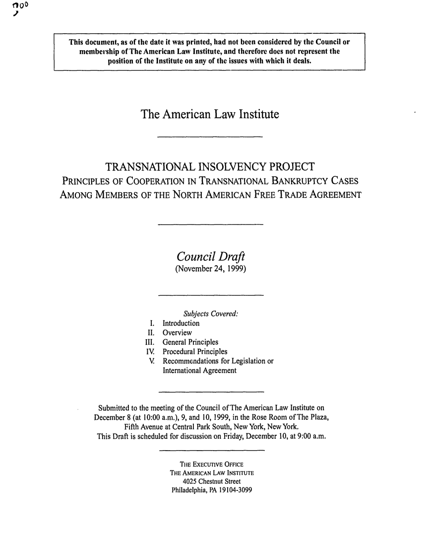 handle is hein.ali/alitpy0024 and id is 1 raw text is: This document, as of the date it was printed, had not been considered by the Council or
membership of The American Law Institute, and therefore does not represent the
position of the Institute on any of the issues with which it deals.
The American Law Institute
TRANSNATIONAL INSOLVENCY PROJECT
PRINCIPLES OF COOPERATION IN TRANSNATIONAL BANKRUPTCY CASES
AMONG MEMBERS OF THE NORTH AMERICAN FREE TRADE AGREEMENT
Council Draft
(November 24, 1999)
Subjects Covered:
I. Introduction
II. Overview
III. General Principles
IV   Procedural Principles
V   Recommendations for Legislation or
International Agreement
Submitted to the meeting of the Council of The American Law Institute on
December 8 (at 10:00 a.m.), 9, and 10, 1999, in the Rose Room of The Plaza,
Fifth Avenue at Central Park South, New York, New York.
This Draft is scheduled for discussion on Friday, December 10, at 9:00 a.m.
TIE EXECUTIVE OFFICE
THE AMERICAN LAW INSTITUTE
4025 Chestnut Street
Philadelphia, PA 19104-3099


