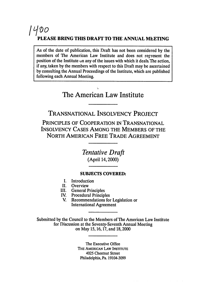 handle is hein.ali/alitpy0025 and id is 1 raw text is: PLEASE BRING THIS DRAFr TO THE ANNUAL MEETING
As of the date of publication, this Draft has not been considered by the
members of The American Law Institute and does not reiresent the
position of the Institute un any of the issues with which it deals. The action,
if any, taken by the members with respect to this Draft may be ascertained
by consulting the Annual Proceedings of the Institute, which are published
following each Annual Meeting.
The American Law Institute
TRANSNATIONAL INSOLVENCY PROJECT
PRINCIPLES OF COOPERATION IN TRANSNATIONAL
INSOLVENCY CASES AMONG THE MEMBERS OF THE
NORTH AMERICAN FREE TRADE AGREEMENT
Tentative Draft
(April 14,2000)
SUBJECTS COVERED:
I. Introduction
II. Overview
III. General Principles
IV. Procedural Principles
V. Recommendations for Legislation or
International Agreement
Submitted by the Council to the Members of The American Law Institute
for Discussion at the Seventy-Seventh Annual Meeting
on May 15, 16,17, and 18,2000
The Executive Office
THE AMERICAN LAW INSTITUTE
4025 Chestnut Street
Philadelphia, Pa. 19104-3099


