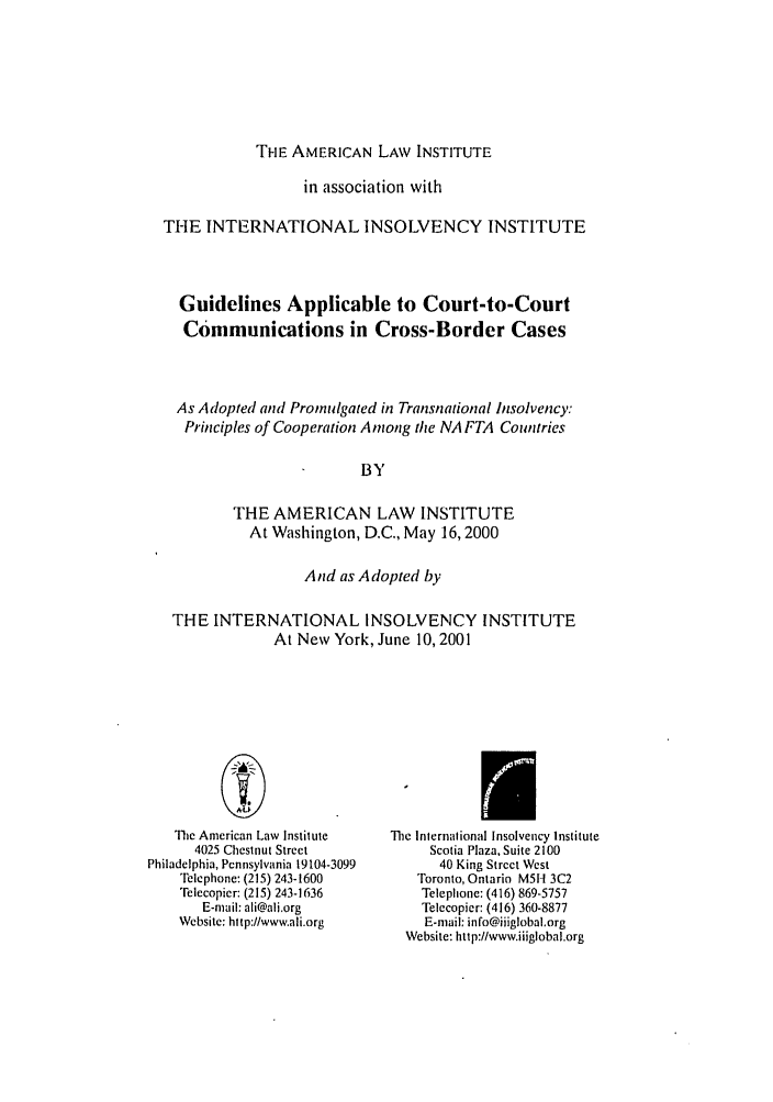 handle is hein.ali/alitpy0027 and id is 1 raw text is: THE AMERICAN LAW INSTITUTE

in association with
THE INTERNATIONAL INSOLVENCY INSTITUTE
Guidelines Applicable to Court-to-Court
Communications in Cross-Border Cases
As Adopted and Promulgated in Transnational Insolvency:
Principles of Cooperation Among the NA FTA Countries
BY
THE AMERICAN LAW INSTITUTE
At Washington, D.C., May 16,2000
And as Adopted by
THE INTERNATIONAL INSOLVENCY INSTITUTE
At New York, June 10, 2001

The American Law Institute
4025 Chestnut Street
Philadelphia, Pennsylvania 19104-3099
Telephone: (215) 243-1600
Telecopier: (215) 243-1636
E-mail: ali@ali.org
Website: http://www.ali.org

The International Insolvency Institute
Scotia Plaza, Suite 2100
40 King Street West
Toronto, Ontario M5I1 3C2
Telephone: (416) 869-5757
Telecopier: (416) 360-8877
E-mail: info@iiiglobal.org
Website: htip://www.iiiglobal.org


