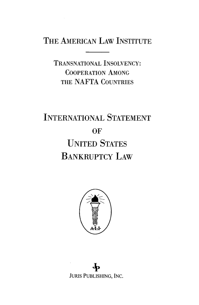 handle is hein.ali/alitpy0028 and id is 1 raw text is: 


THE AMERICAN LAW INSTITUTE


  TRANSNATIONAL INSOLVENCY:
     COOPERATION AMONG
     THE NAFTA COUNTRIES



INTERNATIONAL STATEMENT
            OF
      UNITED STATES


BANKRUPTCY LAW


      4  ,
JURJS PUBLISHING, INC.


