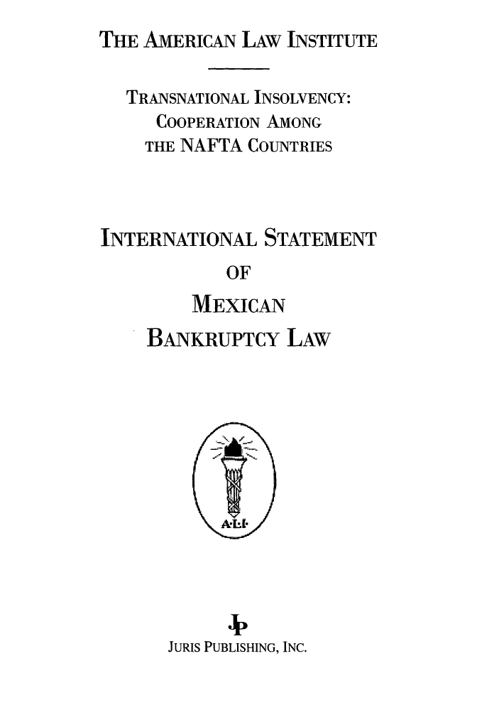 handle is hein.ali/alitpy0030 and id is 1 raw text is: THE AMERICAN LAW INSTITUTE


  TRANSNATIONAL INSOLVENCY:
     COOPERATION AMONG
     THE NAFTA COUNTRIES



INTERNATIONAL STATEMENT
            OF
         MEXICAN
    BANKRUPTCY LAW


      B  ,
JURIS PUBLISHING, INC.


