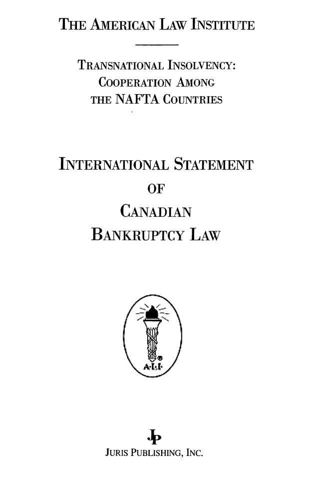 handle is hein.ali/alitpy0031 and id is 1 raw text is: THE AMERICAN LAW INSTITUTE


   TRANSNATIONAL INSOLVENCY:
     COOPERATION AMONG
     THE NAFTA COUNTRIES



INTERNATIONAL STATEMENT
            OF
        CANADIAN
    BANKRUPTCY LAW


      4,
JURIS PUBLISHING, INC.


