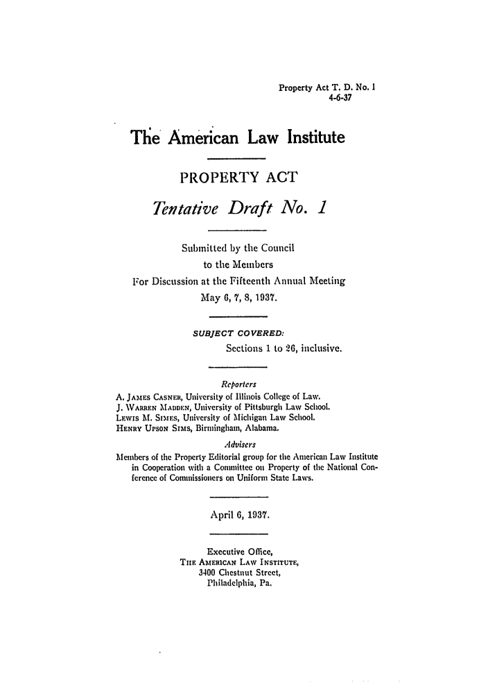 handle is hein.ali/aliup0013 and id is 1 raw text is: Property Act T. D. No. 1
4-6-37

The American Law Institute
PROPERTY ACT
Tentative Draft No. 1
Submitted by the Council
to the Members
For Discussion at the Fifteenth Annual Meeting
May 6, 7, 8, 1937.
SUBJECT COVERED:
Sections 1 to 26, inclusive.
Reporters
A. JAMES CASNER, University of Illinois College of Law.
J. WARREN MADDEN, University of Pittsburgh Law School.
LEWIs M. SIMErs, University of Michigan Law School.
HENRY UPsoN Shs, Birmingham, Alabama.
Advisers
Meunbers of the Property Editorial group for the American Law Institute
in Cooperation with a Committee on Property of the National Con-
ference of Commissioners on Uniform State Laws.
April 6, 1937.
Executive Office,
TuE AMERICAN LAW INSTITUTE,
3400 Chestnut Street,
Philadelphia, Pa.


