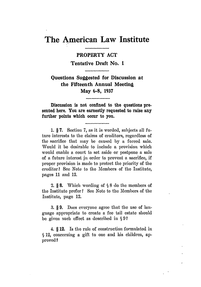 handle is hein.ali/aliup0014 and id is 1 raw text is: The American Law Institute
PROPERTY ACT
Tentative Draft No. 1
Questions Suggested for Discussion at
the Fifteenth Annual Meeting
May 6-8, 1937
Discussion is not confined to the questions pre-
sented here. You are earnestly requested to raise any
further points which occur to you.
1. § 7. Section 7, as it is worded, subjects all fu-
ture interests to the claims of creditors, regardless of
the sacrifice that may be caused by a forced sale.
Would it be desirable to include a provision which
would enable a court to set aside or postpone a sale
of a future interest in order to prevent a sacrifice, if
proper provision is made to protect the priority of the
creditor? See Note to the Members of the Institute,
pages 11 and 12.
2. § 8. Which wording of § 8 do the members of
the Institute preferI See Note to the M1embers of the
Institute, page 12.
3. § 9. Does everyone agree that the use of lan-
guage appropriate to create a fee tail estate should
be given such effect as described in § 9?
4. § 12. Is the rule of construction formulated in
§ 12, concerning a gift to one and his children, ap-
proved?



