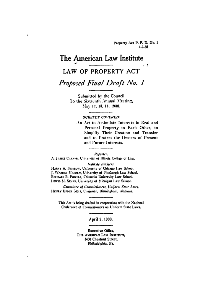 handle is hein.ali/aliup0015 and id is 1 raw text is: Property Act P. F. D. No. 1
4-2-38
The American Law Institute
LAW OF PROPERTY ACT
Proposed Final Draft No. I
Submitted 1y the Council
1Jo the Sixteenth Amual Mceting,
.Miy 12 , 13, 1It, 1938,
SUJIECT CO  RED:
An Act to A:s-.imilate 1ntver:ts in Real and
Personal l'roperty to Each Other, to
Simplify Their Creation and Transfer
and to Protect the Owners of Present
and Future Interests.
Retorter.
A. J.MEs C.iS-,.m, Uni'vr,ity oi Illinois Colh'gc of Law.
Institue d¢ hhimrj.
HARiy A. Blir.uw, Vi.,sersity of Chicago Law School.
J. Wiuw  MAlmws, Uiersity of Pittsiurgh Law School.
RicmAipu R. Powu.i, Columbia University Law School.
L.ewis 11. Siurs, Unikersity of Micnigan Law School,
Commiteec of Commitsorers. tiform State Laws.
HENRv UPsoN SIs, Chairman, Birmingham, Alabama.
This Act is being drafted in cooperation with the National
Conference of Commissioners on Uniform State Laws.
April 2, 1938.
Executive Office,
Tne AmMI~iCAN L.%w INSITUTF,
3400 Chestnut Street,
Philadelphia, Pa.


