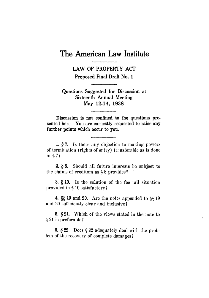 handle is hein.ali/aliup0016 and id is 1 raw text is: The American Law Institute

LAW OF PROPERTY ACT
Proposed Final Draft No. 1
Questions Suggested for Discussion at
Sixteenth Annual Meeting
May 12-14, 1938
Discussion is not confined to the questions pre-
sented here. You are earnestly requested to raise any
further points which occur to you.
1. § 7. Is there any objection to making powers
of termination (rights of entry) transferable as is done
in §7?
2. § 8. Should all future interests be subject to
the claims of creditors as § 8 provides?
3. § 10. Is the solution of the fee tail situation
provided in § 10 satisfactory?
4. §§ 19 and 20. Are the notes appended to §§ 19
and 20 sufficiently clear and inclusive?
5. § 21. Which of the views stated in the note to
§ 21 is preferable ?
6. § 22. Does § 22 adequately deal with the prob-
lem of the recovery of complete damages?


