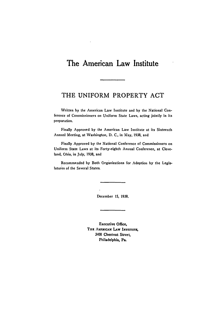 handle is hein.ali/aliup0017 and id is 1 raw text is: The American Law Institute
THE UNIFORM PROPERTY ACT
Written by the American Law Institute and by the National Con-
ference of Commissioners on Uniform State Laws, acting jointly in its
preparation.
Finally Approved by the American Law Institute at its Sixteenth
Annual Meeting, at Washington, D. C., in May, 1938, and
Finally Approved by the National Conference of Commissioners on
Uniform State Laws at its Forty-eighth Annual Conference, at Cleve-
land, Ohio, in July, 1938, and
Recommended by Both Organizations for Adoption by the Legis-
latures of the Several States.
December 15, 1938.
Executive Office,
Tim Am iwcm   LAW INSTrnUT ,
3400 Chestnut Street,
Philadelphia, Pa.


