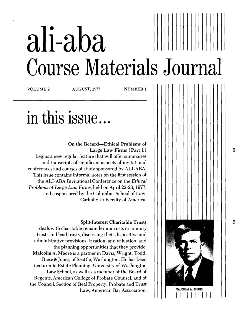 handle is hein.ali/bucomatj0002 and id is 1 raw text is: ali-aba
Course Materials Journal
VOLUME 2          AUGUST, 1977         NUMBER 1
in this issue...
On the Record-Ethical Problems of
Large Law Firms (Part 1)                                 5
begins a new regular feature that will offer summaries
and transcripts of significant aspects of invitational
conferences and courses of study sponsored by ALI-ABA.
This issue contains informal notes on the first session of
the ALI-ABA Invitational Conference on the Ethical
Problems of Large Law Firms, held on April 22-23, 1977,
and cosponsored by the Columbus School of Law,
Catholic University of America.
Split-Interest Charitable Trusts                             9
deals with charitable remainder unitrusts or annuity
trusts and lead trusts, discussing their dispositive and
administrative provisions, taxation, and valuation, and
the planning opportunities that they provide.
Malcolm A. Moore is a partner in Davis, Wright, Todd,
Riese & Jones, of Seattle, Washington. He has been
Lecturer in Estate Planning, University of Washington
Law School, as well as a member of the Board of
Regents, American College of Probate Counsel, and of
the Council, Section of Real Property, Probate and Trust
Law, American Bar Association.        MALCOLM A. MOORE
IIII111111I


