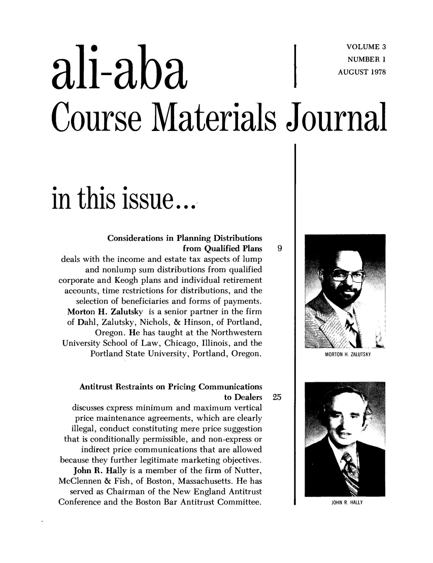 handle is hein.ali/bucomatj0003 and id is 1 raw text is: I                                             VOLUME 3
NUMBERI
all-aba                                                         AUGUST 1978
Course Materials Journal
in this issue...
Considerations in Planning Distributions
from Qualified Plans  9
deals with the income and estate tax aspects of lump
and nonlump sum distributions from qualified
corporate and Keogh plans and individual retirement
accounts, time restrictions for distributions, and the
selection of beneficiaries and forms of payments.
Morton H. Zalutsky is a senior partner in the firm      2
of Dahl, Zalutsky, Nichols, & Hinson, of Portland,   __
Oregon. He has taught at the Northwestern
University School of Law, Chicago, Illinois, and the
Portland State University, Portland, Oregon.         MORTON H. ZALUTSKY
Antitrust Restraints on Pricing Communications
to Dealers  25
discusses express minimum and maximum vertical
price maintenance agreements, which are clearly
illegal, conduct constituting mere price suggestion          __
that is conditionally permissible, and non-express or
indirect price communications that are allowed
because they further legitimate marketing objectives.
John R. Hally is a member of the firm of Nutter,
McClennen & Fish, of Boston, Massachusetts. He has
served as Chairman of the New England Antitrust
Conference and the Boston Bar Antitrust Committee.           JOHN R. HALLY


