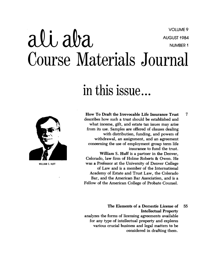 handle is hein.ali/bucomatj0009 and id is 1 raw text is: VOLUME 9
AUGUST 1984
NUMBER I
Course Materials Journal
in this issue...
How To Draft the Irrevocable Life Insurance Trust  7
describes how such a trust should be established and
what income, gift, and estate tax issues may arise
from its use. Samples are offered of clauses dealing
with distribution, funding, and powers of
.r-                     withdrawal, an assignment, and an agreement
concerning the use of employment group term life
insurance to fund the trust.
William S. Huff is a partner in the Denver,
Colorado, law firm of Holme Roberts & Owen. He
WILLIAM S. HUFF       was a Professor at the University of Denver College
of Law and is a member of the International
Academy of Estate and Trust Law, the Colorado
Bar, and the American Bar Association, and is a
Fellow of the American College of Probate Counsel.
The Elements of a Domestic License of  55
Intellectual Property
analyzes the forms of licensing agreements available
for any type of intellectual property and explores
various crucial business and legal matters to be
considered in drafting them.


