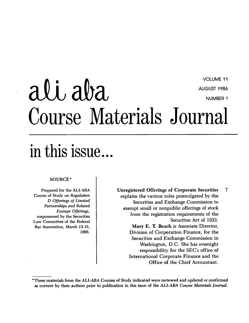handle is hein.ali/bucomatj0011 and id is 1 raw text is: VOLUME 11
AUGUST 1986
NUMBER 1

Course Materials Journal

in this issue...

SOURCE *
Prepared for the ALI-ABA
Course of Study on Regulation
D Offerings of Limited
Partnerships and Related
Exempt Offerings,
cosponsored by the Securities
Law Committee of the Federal
Bar Association, March 13-15,
1986.

Unregistered Offerings of Corporate Securities
explains the various rules promulgated by the
Securities and Exchange Commission to
exempt small or nonpublic offerings of stock
from the registration requirements of the
Securities Act of 1933.
Mary E. T. Beach is Associate Director,
Division of Corporation Finance, for the
Securities and Exchange Commission in
Washington, D.C. She has oversight
responsibility for the SEC's office of
International Corporate Finance and the
Office of the Chief Accountant.

*These materials from the ALI-ABA Courses of Study indicated were reviewed and updated or confirmed
as current by their authors prior to publication in this issue of the ALI-ABA Course Materials Journal.

aU abU


