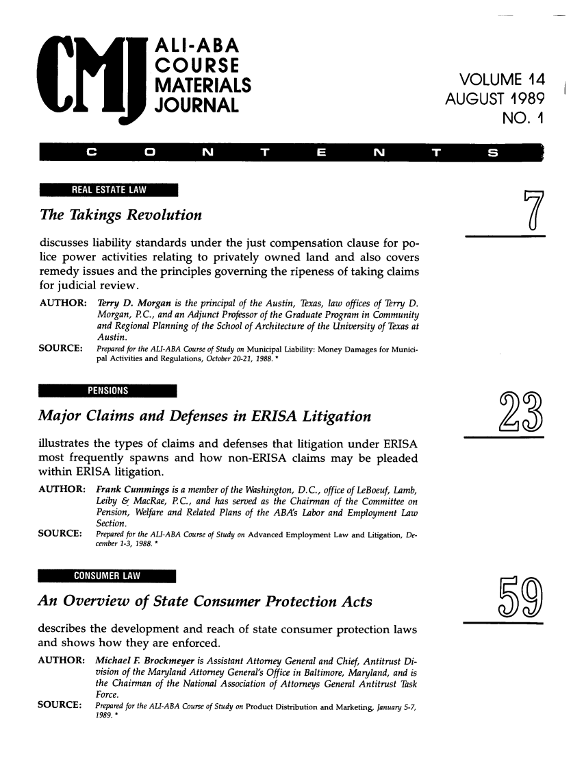 handle is hein.ali/bucomatj0014 and id is 1 raw text is: ALI-ABA
COURSE
MATERIALS                  VOLUME 14
JOURNAL                   AUGUST 1989
NO.1I

liCtl !0, 1 li            E
REA  ESAE  A                                     r--

The Takings Revolution
discusses liability standards under the just compensation clause for po-
lice power activities relating to privately owned land and also covers
remedy issues and the principles governing the ripeness of taking claims
for judicial review.
AUTHOR: Terry D. Morgan is the principal of the Austin, Texas, law offices of Terry D.
Morgan, P. C., and an Adjunct Professor of the Graduate Program in Community
and Regional Planning of the School of Architecture of the University of Texas at
Austin.
SOURCE:      Prepared for the ALI-ABA Course of Study on Municipal Liability: Money Damages for Munici-
pal Activities and Regulations, October 20-21, 1988. *

Major Claims and Defenses in ERISA Litigation                                                    2
illustrates the types of claims and defenses that litigation under ERISA
most frequently spawns and how non-ERISA claims may be pleaded
within ERISA litigation.
AUTHOR: Frank Cummings is a member of the Washington, D.C., office of LeBoeuf, Lamb,
Leiby & MacRae, P.C., and has served as the Chairman of the Committee on
Pension, Welfare and Related Plans of the ABA's Labor and Employment Law
Section.
SOURCE:     Prepared for the ALI-ABA Course of Study on Advanced Employment Law and Litigation, De-
cember 1-3, 1988. *

An Overview of State Consumer Protection Acts
describes the development and reach of state consumer protection laws
and shows how they are enforced.
AUTHOR: Michael F. Brockmeyer is Assistant Attorney General and Chief, Antitrust Di-
vision of the Maryland Attorney General's Office in Baltimore, Maryland, and is
the Chairman of the National Association of Attorneys General Antitrust Task
Force.
SOURCE:     Prepared for the ALI-ABA Course of Study on Product Distribution and Marketing, January 5-7,
1989. *

IlIl  l ii COSM R.,AW

59



