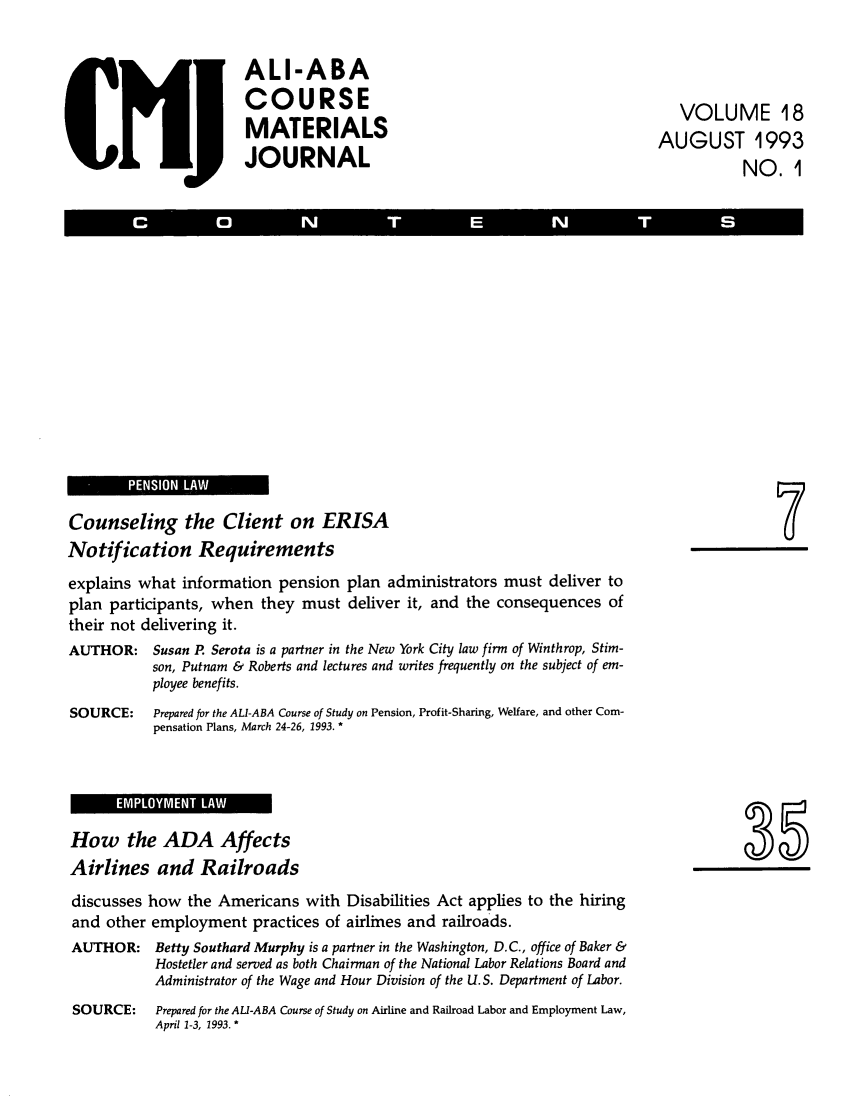 handle is hein.ali/bucomatj0018 and id is 1 raw text is: ALI-ABA
COURSE
MATERIALS
JOURNAL

VOLUME 18
AUGUST 1993
NO. 1

PENSIN LA

Counseling the Client on ERISA
Notification Requirements
explains what information pension plan administrators must deliver to
plan participants, when they must deliver it, and the consequences of
their not delivering it.
AUTHOR: Susan P Serota is a partner in the New York City law firm of Winthrop, Stim-
son, Putnam & Roberts and lectures and writes frequently on the subject of em-
ployee benefits.
SOURCE:      Prepared for the ALI-ABA Course of Study on Pension, Profit-Sharing, Welfare, and other Com-
pensation Plans, March 24-26, 1993. *

How the ADA Affects
Airlines and Railroads

discusses how the Americans with Disabilities Act applies to the hiring
and other employment practices of airlines and railroads.
AUTHOR: Betty Southard Murphy is a partner in the Washington, D.C., office of Baker &
Hostetler and served as both Chairman of the National Labor Relations Board and
Administrator of the Wage and Hour Division of the U.S. Department of Labor.
SOURCE:      Prepared for the ALI-ABA Course of Study on Airline and Railroad Labor and Employment Law,
April 1-3, 1993. *



