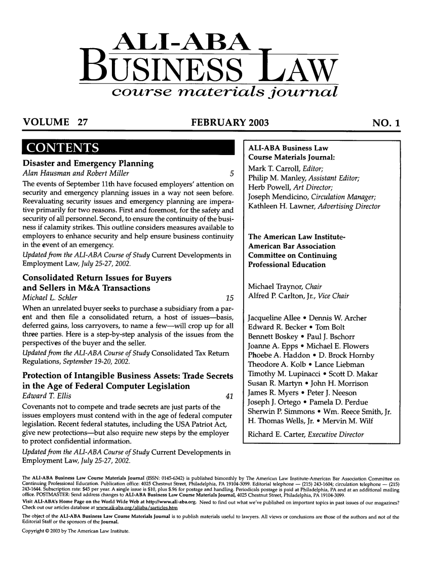 handle is hein.ali/bucomatj0027 and id is 1 raw text is: ALI-ABA LW
BUSINESS LAW
course materials journal
VOLUME 27       FEBRUARY 2003     NO. 1

SCNET

Disaster and Emergency Planning                                          Mark T. Carroll, Editor;
Alan Hausman and Robert Miller                                     5
Philip M. Manley, Assistant Editor;
The events of September 11th have focused employers' attention on        Herb Powell, Art Director;
security and emergency planning issues in a way not seen before.         Joseph Mendicino, Circulation Manager;
Reevaluating security issues and emergency planning are impera-          Kathleen H. Lawner, Advertising Director
tive primarily for two reasons. First and foremost, for the safety and
security of all personnel. Second, to ensure the continuity of the busi-
ness if calamity strikes. This outline considers measures available to
employers to enhance security and help ensure business continuity        The American Law Institute-
in the event of an emergency.                                            American Bar Association
Updated from the ALI-ABA Course of Study Current Developments in         Committee on Continuing
Employment Law, July 25-27, 2002.                                        Professional Education
Consolidated Return Issues for Buyers
and Sellers in M&A Transactions                                          Michael Traynor, Chair
Michael L. Schler                                                 15     Alfred P. Carlton, Jr., Vice Chair
When an unrelated buyer seeks to purchase a subsidiary from a par-
ent and then file a consolidated return, a host of issues-basis,         Jacqueline Allee 9 Dennis W. Archer
deferred gains, loss carryovers, to name a few-will crop up for all      Edward R. Becker e Tom Bolt
three parties. Here is a step-by-step analysis of the issues from the    Bennett Boskey * Paul J. Bschorr
perspectives of the buyer and the seller.                                Joanne A. Epps * Michael E. Flowers
Updatedfrom the ALI-ABA Course of Study Consolidated Tax Return          Phoebe A. Haddon - D. Brock Homby
Regulations, September 19-20, 2002.                                      Theodore A. Kolb e Lance Liebman
Protection of Intangible Business Assets: Trade Secrets                  Timothy M. Lupinacci * Scott D. Makar
in the Age of Federal Computer Legislation                               Susan R. Martyn e John H. Morrison
Edward T. Ellis                                                   41     James R. Myers * Peter J. Neeson
Covenants not to compete and trade secrets are just parts of the         Joseph J. Ortego    Pamela D. Perdue
issues employers must contend with in the age of federal computer         h Tho  m       s   *  m    e    m il
legislation. Recent federal statutes, including the USA Patriot Act,     H. Thomas Wells, Jr. * Mervin M. Wilf
give new protections-but also require new steps by the employer          Richard E. Carter, Executive Director
to protect confidential information.
Updated from the ALI-ABA Course of Study Current Developments in
Employment Law, July 25-27, 2002.
The ALI-ABA Business Law Course Materials Journal (ISSN: 0145-6342) is published bimonthly by The American Law Institute-American Bar Association Committee on
Continuing Professional Education. Publication office: 4025 Chestnut Street, Philadelphia, PA 19104-3099. Editorial telephone - (215) 243-1604; circulation telephone - (215)
243-1644. Subscription rate: $45 per year. A single issue is $10, plus $.96 for postage and handling. Periodicals postage is paid at Philadelphia, PA and at an additional mailing
office. POSTMASTER: Send address changes to ALI-ABA Business Law Course Materials Journal, 4025 Chestnut Street, Philadelphia, PA 19104-3099.
Visit ALI-ABA's Home Page on the World Wide Web at http://www.ali-aba.org. Need to find out what we've published on important topics in past issues of our magazines?
Check out our articles database at www.ali-aba.org/aliaba/sarticles.htm
The object of the ALI-ABA Business Law Course Materials Journal is to publish materials useful to lawyers. All views or conclusions are those of the authors and not of the
Editorial Staff or the sponsors of the Journal.
Copyright © 2003 by The American Law Institute.

ALI-ABA Business Law
Course Materials Tournal:


