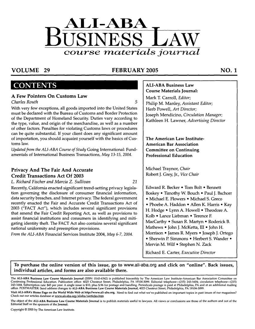 handle is hein.ali/bucomatj0029 and id is 1 raw text is: ALI-ABA
BUSINESS AW
course materials journal
VOLUME 29       FEBRUARY 2005     NO. 1

ICNET

A Few    Pointers On Customs Law                                            Mark T. Carroll, Editor;
Charles Routh                                                         5     Philip M. Manley, Assistant Editor;
With very few exceptions, all goods imported into the United States         Herb Powell, Art Director;
must be declared with the Bureau of Customs and Border Protection           Joseph Mendicino, Circulation Manager;
of the Department of Homeland Security. Duties vary according to            Kathleen H. Lawner, Advertising Director
the type, value, and origin of the merchandise, as well as a number
of other factors. Penalties for violating Customs laws or procedures
can be quite substantial. If your client does any significant amount
of importation, you should acquaint yourself with the basics of Cus-        The American Law Institute-
toms law.                                                                   American Bar Association
Updated from the ALI-ABA Course of Study Going International: Fund-         Committee on Continuing
amentals of International Business Transactions, May 13415, 2004.           Professional Education
Privacy And The Fair And Accurate                                           Michael Traynor, Chair
Credit Transactions Act Of 2003                                             Robert J. Grey, Jr., Vice Chair
L. Richard Fischer and Marcia Z. Sullivan                            21
Recently, California enacted significant trend-setting privacy legisla-     Edward R. Becker     Tom Bolt * Bennett
tion governing the disclosure of consumer financial information,            Boskey 9 Timothy W. Bouch - Paul J. Bschorr
data security breaches, and Internet privacy. The federal government        e Michael E. Flowers - Michael S. Greco
recently enacted the Fair and Accurate Credit Transactions Act of            Phoebe A. Haddon      Allen K. Harris * Kay
2003 (FACT      Act), which  includes several significant provisions      H. Hodge * Lynn A. Howell       Theodore A.
that amend the Fair Credit Reporting Act, as well as provisions to          Kolb * Lance Liebman      o Terence F
assist financial institutions and consumers in identifying and miti-
gating identity theft. The FACT Act also contains several significant
national uniformity and preemption provisions.                              Mathews - John J. McKetta, III      John H.
From the ALI-ABA Financial Services Institute 2004, May 6-7, 2004.          Morrison            C James R. Myers * Joseph J. Ortego
* Sherwin .   Simmons     Herbert S. Wander
Mervin M.   Wilf *        Stephen N. Zack
Richard E. Carter, Executive Director
To purchase the online version of this issue, go to www.ali-aba.org and click on online. Back issues,
individual articles, and forms are also available there.
The ALl-ABA Business Law Course Materials journal (IMSN: 0145-6342) is published bimonthly by The American Law Institute-American Bar Association Committee on
Continuing Professional Education. Publication office: 4025 Chestnut Street, Philadelphia, PA 19104-3099. Editorial telephone-(215) 243-1604; circulation telephone-(215)
243-1644. Subscription rate: $45 per year. A single issue is $10, plus $.96 for postage and handling. Periodicals postage is paid at Philadelphia, PA and at an additional mailing
office. POSTMASTER: Send address changes to ALI-ABA Business Law Course Materials journal, 4025 Chestnut Street, Philadelphia, PA 19104-3099.
Visit AL-ABAs Home Page on the World Wide Web at http/www.aliaba.org. Need to find out what we've published on important topics in past issues ofour magazines?
Check out our articles database at wwwali-aba.org/aliaba/sarticles.htm
The object of the AL-ABA Business Law Course Materials journal is to publish materials useful to lawyers. All views or conclusions are those of the authors and not of the
Editorial Staff or the sponsors of the journal.
Copyright @ 2005 by The American Law Institute.

ALI-ABA Business Law
Course Materials Journal:


