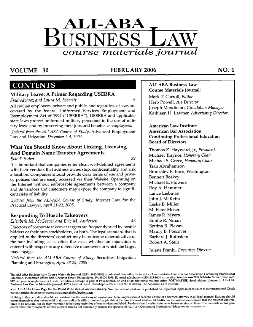 handle is hein.ali/bucomatj0030 and id is 1 raw text is: ALIT-ABA
BUSINESS LAW
course materials journal
VOLUME 30        FEBRUARY 2006      NO. 1

CONTENTS

Military Leave: A       Primer Regarding USERRA                                 Mark T. Carroll, Editor
Fred Alvarez and Laura M. Merritt                                      5Herb Powell, Art Director
All civilian employers, private and public, and regardless of size, are         Joseph Mendicino, Circulation Manager
covered by the federal Uniformed          Services Employment and
Reemployment Act of 1994 (USERRA). USERRA and applicable
state laws protect uniformed military personnel in the use of mili-
tary leave and by preserving their jobs and benefits as employees.              American Law Institute-
Updated from the ALI-ABA Course of Study, Advanced Employment                   American Bar Association
Law and Litigation, December 2-4, 2004.                                         Continuing Professional Education
Board of Directors
What You Should Know             About Linking, Licensing,                      Thomas Z. Hayward, Jr., President
And Domain Name Transfer Agreements                                             Michael Traynor, Honorary Chair
Elke F. Suber                                                         29
Elke  Subr                                        29        Michael S. Greco, Honorary Chair
It is important that companies enter clear, well-defined agreements             Tsan Abrahamson
with their vendors that address ownership, confidentiality, and risk            Brooksley E. Born, Washington
allocation. Companies should provide clear terms of use and priva-
cy policies that are easily accessed via their Website. Operating on
the Internet without enforceable agreements between a company                   Michael E. Flowers
and its vendors and customers may expose the company to signifi-                Roy A. Hammer
cant risks of liability.                                                        Lance Liebman
Updated from   the ALI-ABA    Course of Study, Internet Law      for the        John J. McKetta
Practical Lawyer, April 21-22, 2005.                                            Leslie B. Miller
M. Peter Moser
Responding To Hostile Takeovers                                                 James R. Myers
Elizabeth M. McGeever and Eric M. Andersen                            43        Emilie R. Ninan
Directors of corporate takeover targets are frequently sued by hostile          Bettina B. Plevan
bidders or their own stockholders, or both. The legal standard that is          Maury B. Poscover
applied to the directors' conduct may be outcome determinative of               Barbara J. Rothstein
the suit including, as is often the case, whether an injunction is              Robert A. Stein
entered with respect to any defensive maneuvers in which the target
may engage.                                                                     Julene Franki, Executive Director
Updated from the ALI-ABA Course of Study, Securities Litigation:
Planning and Strategies, April 28-29, 2005
The ALI-ABA Business Law Course Materials journal (ISSN: 1082-8206) is published bimonthly by American Law Institute-American Bar Association Continuing Professional
Education. Publication office: 4025 Chestnut Street, Philadelphia, PA 19104-3099. Editorial telephone-M215) 243-1604; circulation telephone-(215) 243-1644. Subscription rate:
$49 per year. A single issue is $12.75. Periodicals postage is paid at Philadelphia, PA and at an additional mailing office. POSTMASTER: Send address changes to ALI-ABA
Business Law Course Materials journal, 4025 Chestnut Street, Philadelphia, PA 19104-3099. 0 2006 by The American Law Institute.
Visit ALI-ABA's Home Page On the World Wide Web at www.ali-aba.org. Need to find out what we've published on important topics in past issues of our magazines? Check
out our articles database at www.ati-aba.org/aliaba/Aperiods.asp
Nothing in this periodical should be considered as the rendering of legal advice. Non-lawyers should seek the advice of a licensed attorney in all legal matters. Readers should
assure themselves that the material in this periodical is still current and applicable at the time it is read. Neither ALI-ABA nor the authors can warrant that the material will con-
tinue to be accurate, nor do they warrant it tn he completely free of errors when published. Readers should verify statements before relying on them. The materials in this peri-
odical reflect the viewpoints of their authors and do not necessarily express the opinions of ALI-ABA Continuing Professional Education or its sponsors.

ALI-ABA Business Law
Course Materials Journal:


