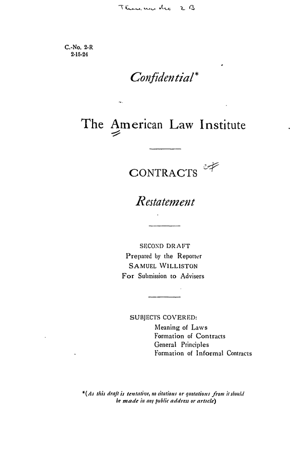 handle is hein.ali/contract0002 and id is 1 raw text is: C.-No. 2-R
2-15-24
Confidential*
The American Law Institute
CONTRACTS
Restatement
SECOND DRAFT
Prepared by the Reporter
SAMUEL WILLISTON
For Submission to Advisers
SUBJECTS COVERED:
Meaning of Laws
Formation of Contracts
General Principles
Formation of Informal Contracts
*(As this draft is tentative, no dtations or quotations from i should
be made iu any public address or article)


