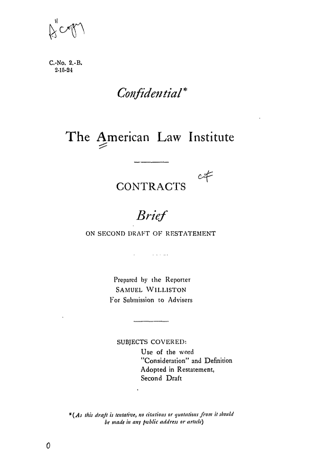 handle is hein.ali/contract0003 and id is 1 raw text is: C.-No. 2.-B.
2-15-24

Confidewial*

The American Law Institute

Cz2::

CONTRACTS

Brief
ON SECOND DRAFT OF RESTATEMENT

Prepared by the Reporter
SAMUEL WILLISTON
For Submission to Advisers
SUBJECTS COVERED:
Use of the word
Consideration and Definition
Adopted in Restatement,
Second Draft
*(As this draft is tentative, no citations or quotations fi'on it shouhl
be miade in any public address or article)


