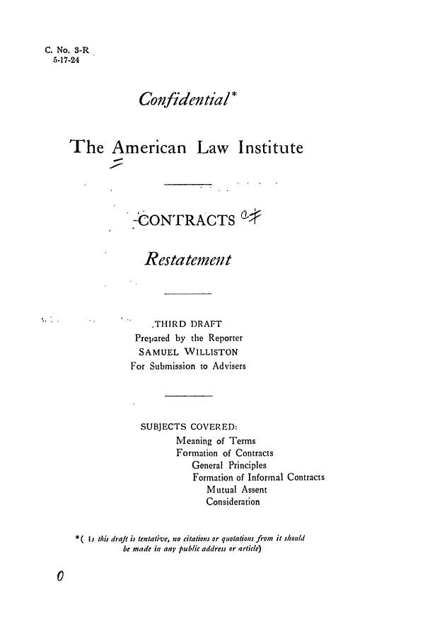 handle is hein.ali/contract0004 and id is 1 raw text is: C. No. 3-R
5-17-24
Confidential*
The American Law Institute
-CONTRACTS 4
Restatement
.TI-IRD DRAFT
Prepared by the Reporter
SAMUEL WILLISTON
For Submission to Advisers
SUBJECTS COVERED:
Meaning of Terms
Formation of Contracts
General Principles
Formation of Informal Contracts
Mutual Assent
Consideration
*I this draft ij tentative, no citations or quotations fiom it should
be made in an; public address or article)


