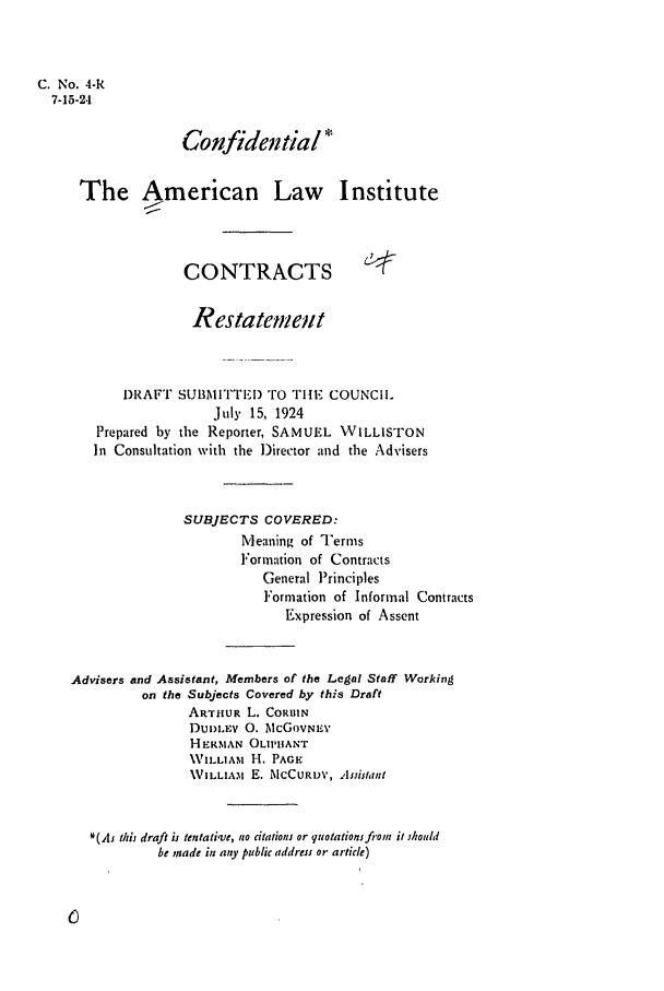 handle is hein.ali/contract0005 and id is 1 raw text is: C. No. 4-R
7-15-24
Confidential *
The American Law Institute
CONTRACTS
Restatemen, t
DRAF°I SUBNMI'I'TED TO THEI COUNCIL
July 15, 1924
Prepared by the Reporter, SAMUEL WILLISTON
In Consultation with the Director and the Advisers
SUBJECTS COVERED:
Meaning of Terms
Formation of Contracts
General Principles
Formation of Informal Contracts
Expression of Assent
Advisers and Assistant, Members of the Letgal Staff Working
on the Subjects Covered by this Draft
ARTHUR L. CORBIN
DUI)LFV 0. McGOvNEV
HERMAN OLIPHANT
WILLIAM H. PAGE
\VILLIAM E. McCURDY, Assistant
*(As thi draft is tentative, no citations or quotations from it should
be made in any public address or article)


