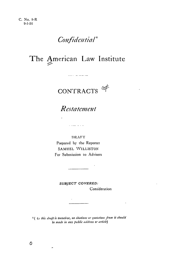 handle is hein.ali/contract0006 and id is 1 raw text is: C. No. -5-R
9-1-2,1

Cofldei 'tia!J

The American

Law Institute

CONTRACTS
Restatement
DR A FT
Prepared by the Reporter
SAMUEL WILLISTON
For Submission to Advisers

SUBJECT COVERED:
Consideration
4s thi drajt is tenstaive, no citations or quotations fiont it should
be made in any public address or article)



