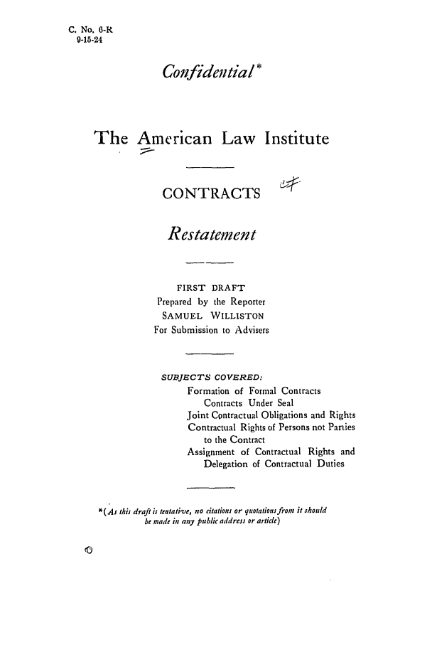 handle is hein.ali/contract0007 and id is 1 raw text is: C. No. G-R
9-15-24
Confidentia/*
The American Law Institute
CONTRACTS
Restatement
FIRST DRAFT
Prepared by the Reporter
SAMUEL WILLISTON
For Submission to Advisers
SUBJECTS COVERED:
Formation of Formal Contracts
Contracts Under Seal
Joint Contractual Obligations and Rights
Contractual Rights of Persons not Parties
to the Contract
Assignment of Contractual Rights and
Delegation of Contractual Duties
*(AJ this draft is tentative, no dtations or quotations from it should
be made in any public address or article)


