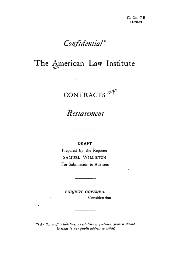 handle is hein.ali/contract0008 and id is 1 raw text is: C. No. 7-R
11-20-24
Confidential*
The American Law Institute
CONTRACTS e
Restatemet
DRAFT
Prepared by the Reporter
SAMUEL WILLISTON
For Submission to Advisers
SUBJECT COVERED:
Consideration

*(As this dtaJt is tenati've, no citations or quotations from  it should
be made in any public address or article)



