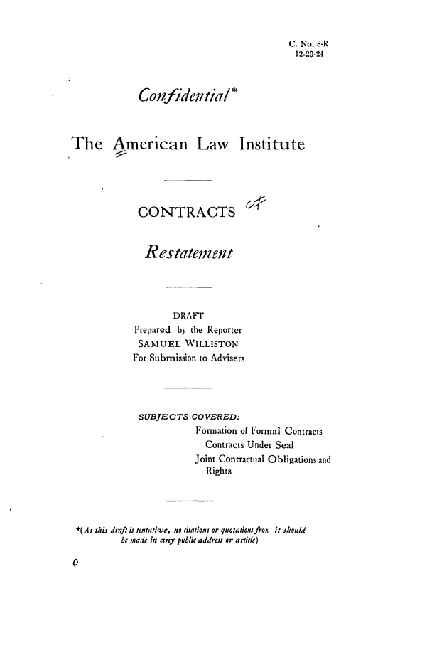 handle is hein.ali/contract0009 and id is 1 raw text is: C. No. 8-R
12.20-24
Conlfidentiali*
The American Law Institute
CONTRACTS
Restatema, t
DRAFT
Prepared by the Reporter
SAMUEL WILLISTON
For Submission to Advisers

SUBJECTS COVERED:
Formation of Formal Contracts
Contracts Under Seal
Joint Contractual Obligations and
Rights
*(As this draft is tentative, no citations or quotatioinfrot,- it should
be made in any public address or article)


