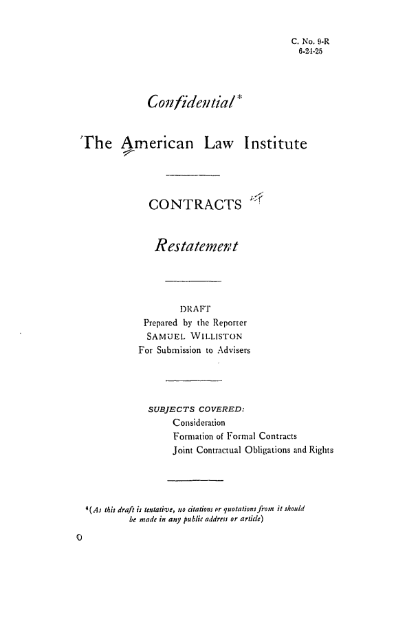 handle is hein.ali/contract0010 and id is 1 raw text is: C. No. 9-R
6-24-25
Confidential*
The American Law Institute
CONTRACTS
Restatement
DRAFT
Prepared by the Reporter
SAMUEL WILLISTON
For Submission to Advisers
SUBJECTS COVERED:
Consideration
Formation of Formal Contracts
Joint Contractual Obligations and Rights
*(AJ this draft is tentative, no citations or quotations fromn it should
be made in any public address or article)


