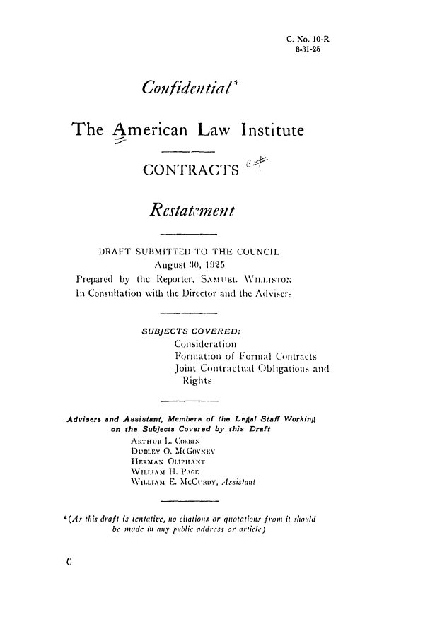 handle is hein.ali/contract0011 and id is 1 raw text is: C. No. 10-R
8-31-25
Gonfidc,,ti a/l
The American Law Institute
CONTRACTS
Restatement
DRAFT SUBMITTED TO THE COUNCIL
'\ugust :i, 1925
Prepared by the Reporter, Smti'EL \Vuimsro.N
In Consultation with the Director and the Advise.',s
SUBJECTS COVERED:
Consideration
Formation of Formal Cnitracts
Joint Contractual Obligations and
Rights
Advisers and Assistant, Members of the Legal Staff Working
on the Subjects Coveted by this Draft
ARTHUR L. (ORBIN
DUDLEY 0. MJGovNEY
HERMAN OLI'IIANT
VILLIAM. H. P.Ac
VILLIAM E. NICCURDY, Assistallt
*(As this draft is tentativc, no citations or quotatious from it should
bc nadc in apiy public address or article)


