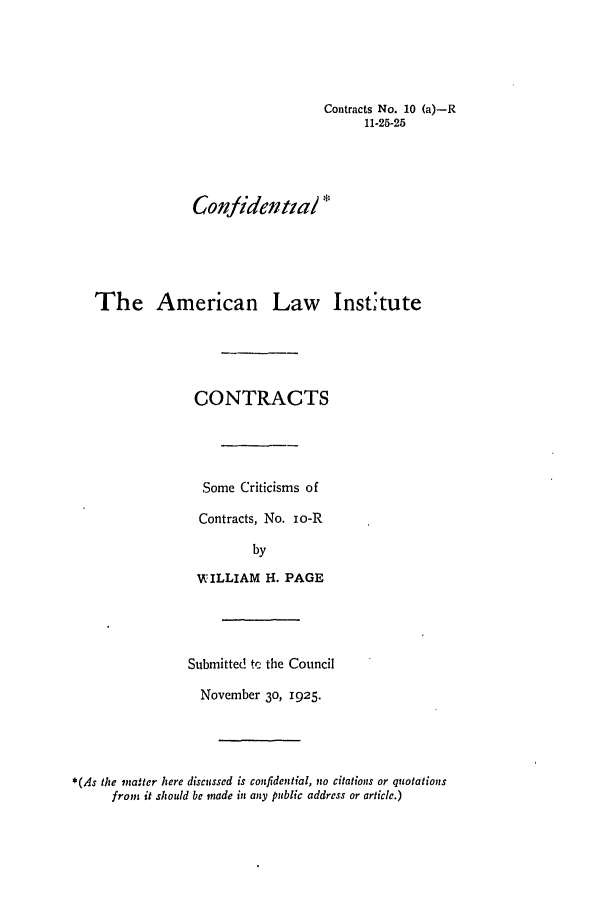 handle is hein.ali/contract0012 and id is 1 raw text is: Contracts No. 10 (a)-R
11-25-25

Confidential *
The American Law         Institute
CONTRACTS
Some Criticisms of
Contracts, No. io-R
by
WILLIAM I. PAGE

Submitted te the Council
November 30, 1925.
*(As the matter here discussed is confidential, no citations or quotations
from it should be made in any public address or article.)


