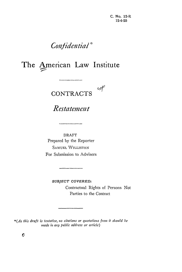 handle is hein.ali/contract0014 and id is 1 raw text is: C. No. 12-R
12-4-25
Conjidential
The American Law Institute
CONTRACTS
Restatement
DRAFT
Prepared by the Reporter
SAMUEL VILLISTON
For Submission to Advisers
SUBJECT COVERED:
Contractual Rights of Persons Not
Parties to the Contract
*(As this draft is tentative, no citations or quotations from it should be
made in any public address or article)


