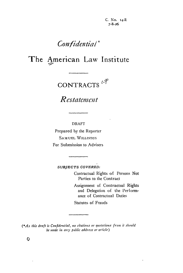 handle is hein.ali/contract0016 and id is 1 raw text is: C. No. 14-R
7-8-26
Confidentia/ *
The American Law Institute
CONTRACTS
Restatement
DRAFT
Prepared by the Reporter
SAMUEL WILLISTON
For Submission to Advisers

SUBJECTS COVERED:
Contractual Rights of Persons Not
Parties to the Contract
Assignment of Contractual Rights
and Delegation of the Perform-
ance of Contractual Duties
Statutes of Frauds
(*As this draft is Confidential, no citations or quotations from it should
be made in any public address or article)


