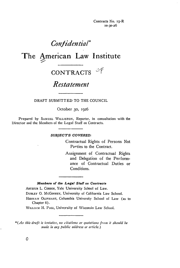 handle is hein.ali/contract0017 and id is 1 raw text is: Contracts No. is-R
10-30-26
Conlidential*
The American Law Institute
CONTRACTS 4
Restatement
DRAFT SUBMITTED TO THE COUNCIL
October 30, 1926
Prepared by SAMUEL WILLISTON, Reporter, in consultation with the
Director and the Members of the Legal Staff on Contracts.
SUBJECTS COVERED:
Contractual Rights of Persons Not
Parties to the Contract.
Assignment of Contractual Rights
and Delegation of the Perform-
ance of Contractual Duties or
Conditions.
Members of the Legal Staff on Contracts
ARTHUR L. CORBIN, Yale University School of Law.
DUDLEY 0. McGOVNEY, University of California Law School.
HERMAN OLIPHANT, Columbia University School of Law  (as to
Chapter 6).
WILLIAM H. PAGL, University of Wisconsin Law School.
*(As this draft is tentative, no citations or quotations fron it should be
inade in any public address or article.)


