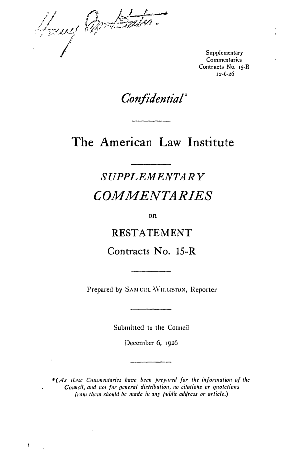 handle is hein.ali/contract0019 and id is 1 raw text is: /
~/

(2~ /~&t~

Supplementary
Commentaries
Contracts No. 15-r1
12-6-26

Confidential'
The American Law Institute
SUPPLEMENTAR Y
COMMENTA RIES
on
RESTATEMENT
Contracts No. 15-R
Prepared by SAMU uE.L WNV1LLISTON, Reporter
Submitted to the Council
December 6, 1926
*(As these Commentaries have been prepared for the information of the
Council, and not for general distribution, no citations or quotations
from them should be made in any public address or article.)


